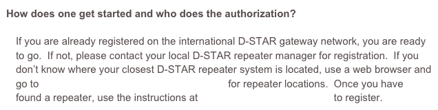 How does one get started and who does the authorization?

If you are already registered on the international D-STAR gateway network, you are ready to go.  If not, please contact your local D-STAR repeater manager for registration.  If you don’t know where your closest D-STAR repeater system is located, use a web browser and go to http://www.dstarusers.org/repeaters.php for repeater locations.  Once you have found a repeater, use the instructions at http://www.dstargateway.org to register.