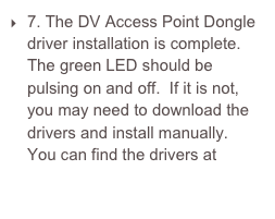 7. The DV Access Point Dongle driver installation is complete.  The green LED should be pulsing on and off.  If it is not, you may need to download the drivers and install manually.  You can find the drivers at http://www.ftdichip.com/Drivers/VCP.htm